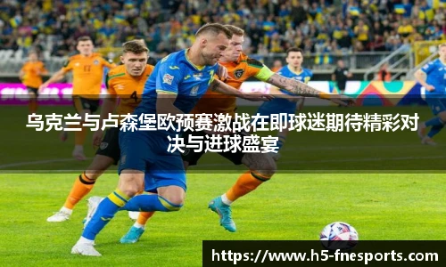 乌克兰与卢森堡欧预赛激战在即球迷期待精彩对决与进球盛宴